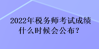 2022年税务师考试成绩什么时候会公布? 2022年税务师考试成绩什么时候会公布?