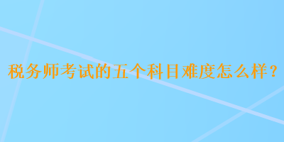 税务师考试的五个科目难度怎么样? 税务师考试的五个科目难度怎么样?