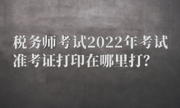 税务师考试2022年考试准考证打印在哪里打? 税务师考试2022年考试准考证打印在哪里打?