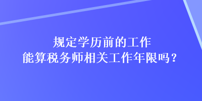 规定学历前的工作能算税务师相关工作年限吗? 规定学历前的工作能算税务师相关工作年限吗?