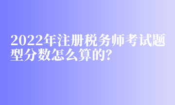 2022年注册税务师考试题型分数怎么算的？