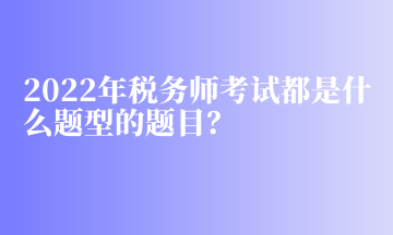 2022年税务师考试都是什么题型的题目? 2022年税务师考试都是什么题型的题目?