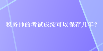 税务师的考试成绩可以保存几年？