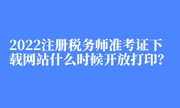 2022注册税务师准考证下载网站什么时候开放打印？