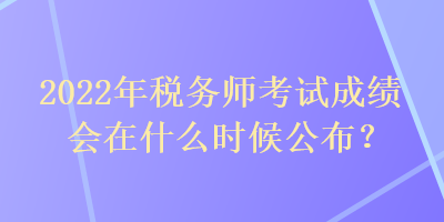 2022年税务师考试成绩会在什么时候公布? 2022年税务师考试成绩会在什么时候公布?