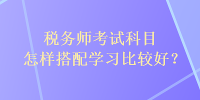 税务师考试科目怎样搭配学习比较好? 税务师考试科目怎样搭配学习比较好?