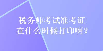 税务师考试准考证在什么时候打印啊？