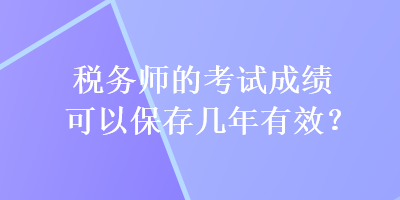 税务师的考试成绩可以保存几年有效？