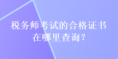 税务师考试的合格证书在哪里查询? 税务师考试的合格证书在哪里查询?