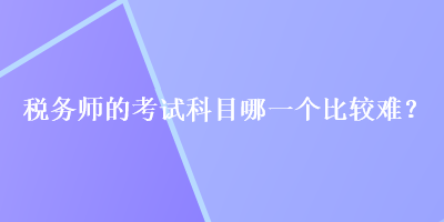 税务师的考试科目哪一个比较难? 税务师的考试科目哪一个比较难?