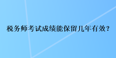 税务师考试成绩能保留几年有效? 税务师考试成绩能保留几年有效?