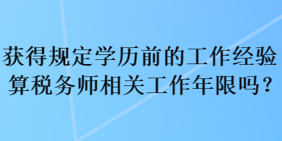 获得规定学历前的工作经验算税务师相关工作年限吗？