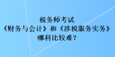 税务师考试《财务与会计》和《涉税服务实务》哪科比较难？