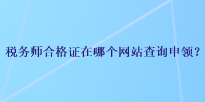 税务师合格证在哪个网站查询申领？