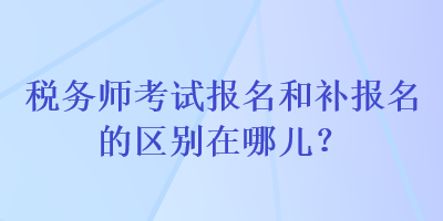 税务师考试报名和补报名的区别在哪儿？