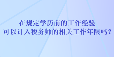在规定学历前的工作经验可以计入税务师的相关工作年限吗? 在规定学历前的工作经验可以计入税务师的相关工作年限吗?