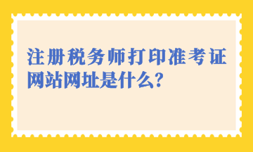 注册税务师打印准考证网站网址是什么? 注册税务师打印准考证网站网址是什么?
