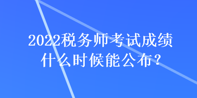 2022税务师考试成绩什么时候能公布? 2022税务师考试成绩什么时候能公布?
