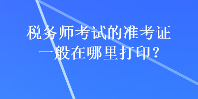 税务师考试的准考证一般在哪里打印? 税务师考试的准考证一般在哪里打印?