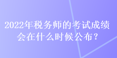 2022年税务师的考试成绩会在什么时候公布？