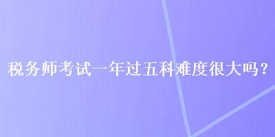 税务师考试一年过五科难度很大吗？