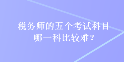 税务师的五个考试科目哪一科比较难? 税务师的五个考试科目哪一科比较难?