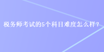税务师考试的5个科目难度怎么样？