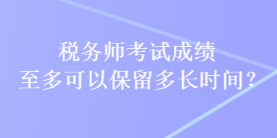 税务师考试成绩至多可以保留多长时间? 税务师考试成绩至多可以保留多长时间?