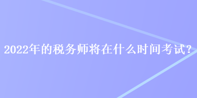 2022年的税务师将在什么时间考试? 2022年的税务师将在什么时间考试?