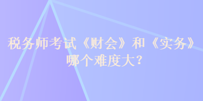 税务师考试《财会》和《实务》哪个难度大? 税务师考试《财会》和《实务》哪个难度大?