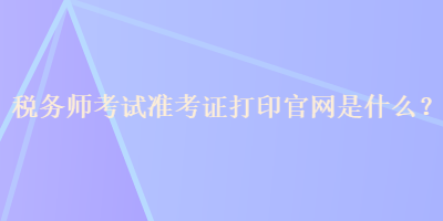 税务师考试准考证打印官网是什么？