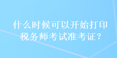 什么时候可以开始打印税务师考试准考证? 什么时候可以开始打印税务师考试准考证?