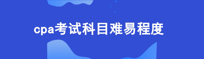 cpa考试科目难易程度 cpa考试科目难易程度