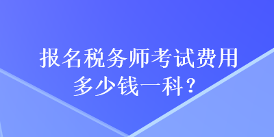 报名税务师考试费用多少钱一科? 报名税务师考试费用多少钱一科?