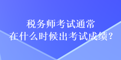 税务师考试通常在什么时候出考试成绩? 税务师考试通常在什么时候出考试成绩?