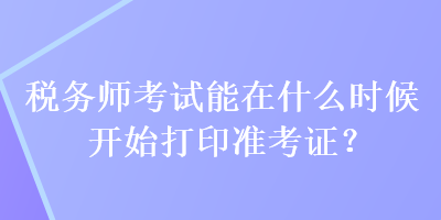 税务师考试能在什么时候开始打印准考证? 税务师考试能在什么时候开始打印准考证?