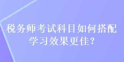 税务师考试科目如何搭配学习效果更佳？