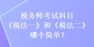 税务师考试科目《税法一》和《税法二》哪个简单？