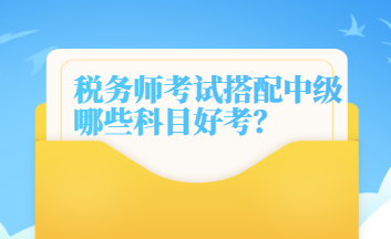 税务师考试搭配中级哪些科目好考 税务师考试搭配中级哪些科目好考