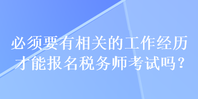 必须要有相关的工作经历才能报名税务师考试吗? 必须要有相关的工作经历才能报名税务师考试吗?
