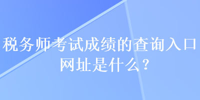 税务师考试成绩的查询入口网址是什么？