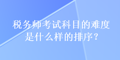 税务师考试科目的难度是什么样的排序? 税务师考试科目的难度是什么样的排序?