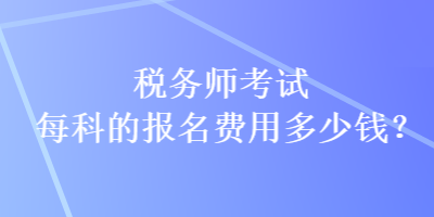 税务师考试每科的报名费用多少钱? 税务师考试每科的报名费用多少钱?
