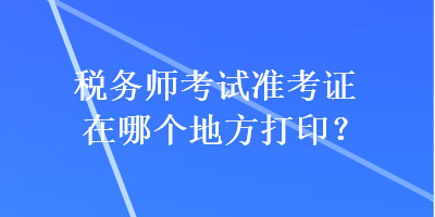 税务师考试准考证在哪个地方打印? 税务师考试准考证在哪个地方打印?
