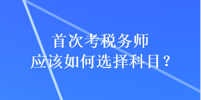 首次考税务师应该如何选择科目? 首次考税务师应该如何选择科目?