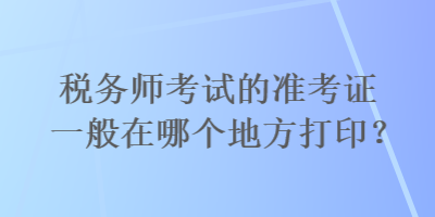 税务师考试的准考证一般在哪个地方打印? 税务师考试的准考证一般在哪个地方打印?