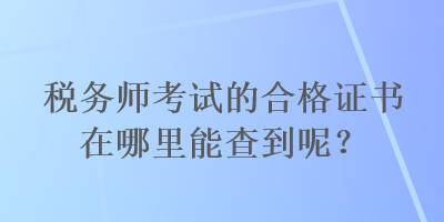 税务师考试的合格证书在哪里能查到呢? 税务师考试的合格证书在哪里能查到呢?