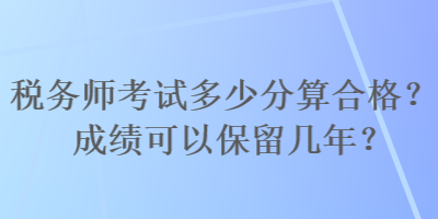 税务师考试多少分算合格?成绩可以保留几年? 税务师考试多少分算合格?成绩可以保留几年?