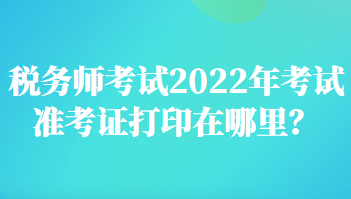 税务师考试2022年考试准考证打印在哪里？