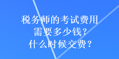 税务师的考试费用需要多少钱？什么时候交费？